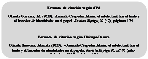 Rectangle: Rounded Corners: Formato de citación según APA
Otárola-Guevara, M. (2020). Amando Céspedes Marín: el intelectual tras el lente y el hacedor de identidades en el papel. Revista Espiga, 20 (40), páginas 1-24.

Formato de citación según Chicago-Deusto
Otárola-Guevara, Marcela (2020). «Amando Céspedes Marín: el intelectual tras el lente y el hacedor de identidades en el papel». Revista Espiga 20, n.º 40 (julio-diciembre, 2020): páginas 1-24.

